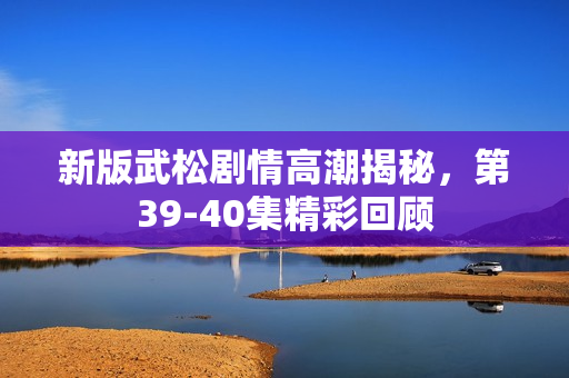 新版武松剧情高潮揭秘，第39-40集精彩回顾