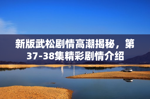 新版武松剧情高潮揭秘，第37-38集精彩剧情介绍
