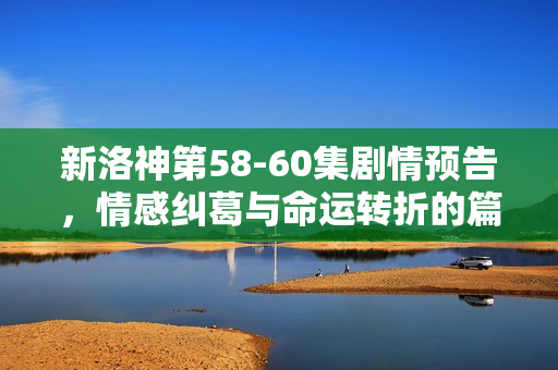 新洛神第58-60集剧情预告，情感纠葛与命运转折的篇章