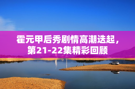 霍元甲后秀剧情高潮迭起，第21-22集精彩回顾
