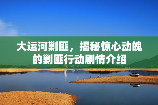 大运河剿匪，揭秘惊心动魄的剿匪行动剧情介绍