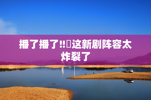 播了播了‼️这新剧阵容太炸裂了