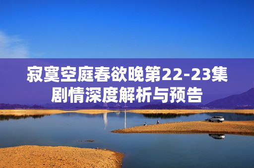 寂寞空庭春欲晚第22-23集剧情深度解析与预告
