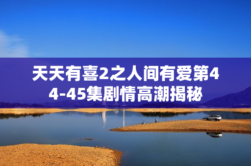 天天有喜2之人间有爱第44-45集剧情高潮揭秘