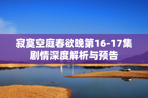 寂寞空庭春欲晚第16-17集剧情深度解析与预告
