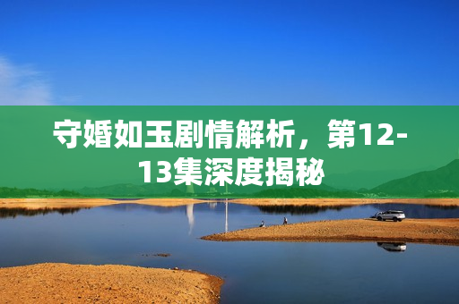 守婚如玉剧情解析，第12-13集深度揭秘