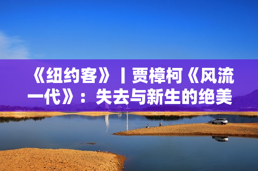 《纽约客》丨贾樟柯《风流一代》：失去与新生的绝美影像