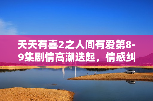 天天有喜2之人间有爱第8-9集剧情高潮迭起，情感纠葛引期待
