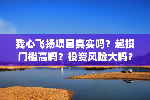 我心飞扬项目真实吗？起投门槛高吗？投资风险大吗？(我心飞扬成本多少)