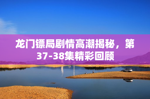 龙门镖局剧情高潮揭秘，第37-38集精彩回顾