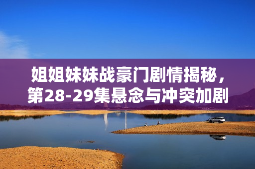 姐姐妹妹战豪门剧情揭秘，第28-29集悬念与冲突加剧