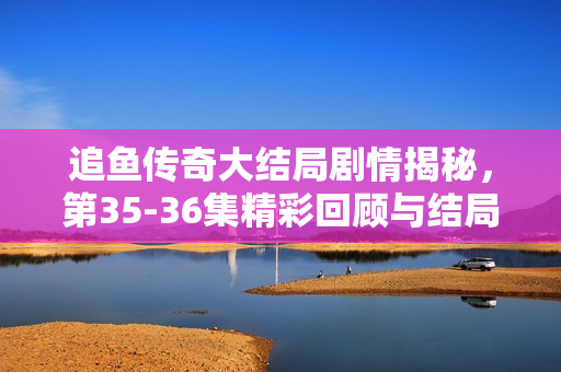 追鱼传奇大结局剧情揭秘，第35-36集精彩回顾与结局解析