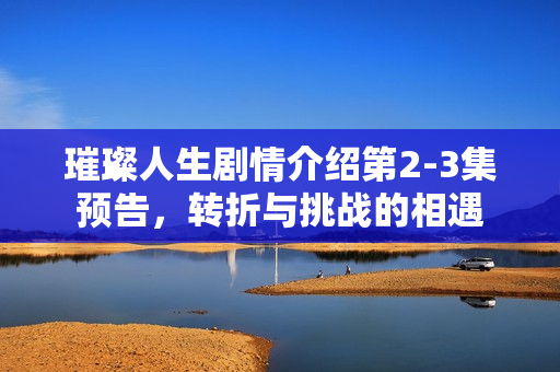 璀璨人生剧情介绍第2-3集预告，转折与挑战的相遇