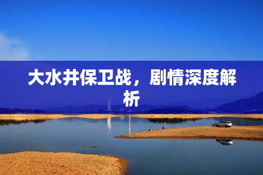 大水井保卫战,剧情深度解析 大水井保卫战,剧情深度解析