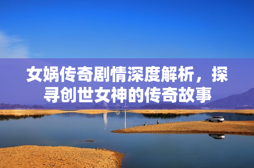 女娲传奇剧情深度解析，探寻创世女神的传奇故事