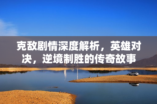 克敌剧情深度解析，英雄对决，逆境制胜的传奇故事