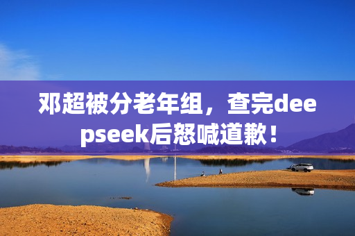 邓超被分老年组，查完deepseek后怒喊道歉！