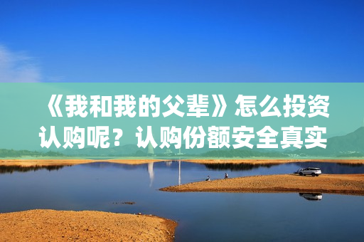 《我和我的父辈》怎么投资认购呢？认购份额安全真实有效吗？(《我和我的父辈》电影免费观看)