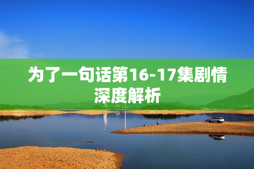 为了一句话第16-17集剧情深度解析