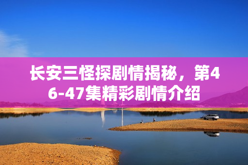 长安三怪探剧情揭秘，第46-47集精彩剧情介绍