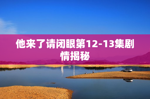 他来了请闭眼第12-13集剧情揭秘