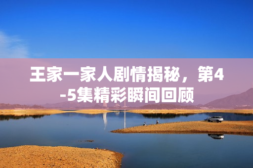 王家一家人剧情揭秘，第4-5集精彩瞬间回顾