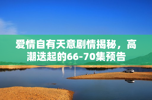 爱情自有天意剧情揭秘，高潮迭起的66-70集预告