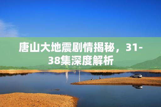 唐山大地震剧情揭秘，31-38集深度解析