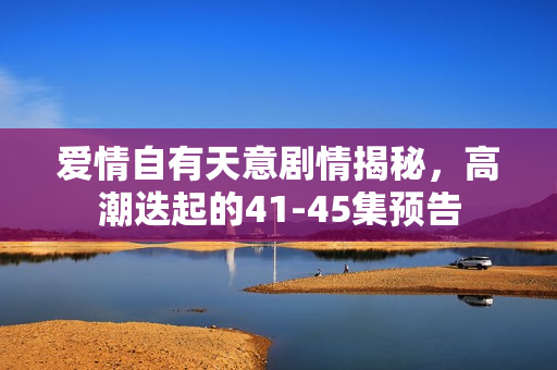爱情自有天意剧情揭秘，高潮迭起的41-45集预告