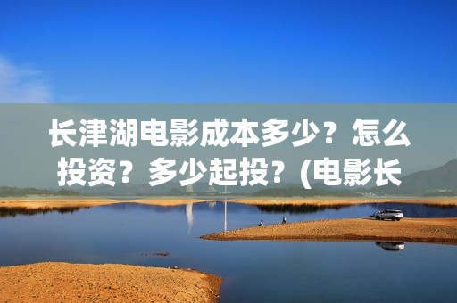 长津湖电影成本多少？怎么投资？多少起投？(电影长津湖投资成本多少)