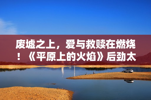废墟之上，爱与救赎在燃烧！《平原上的火焰》后劲太大了