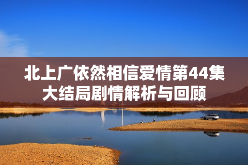 北上广依然相信爱情第44集大结局剧情解析与回顾
