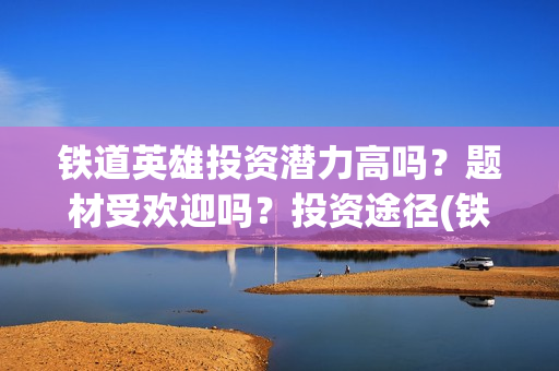 铁道英雄投资潜力高吗？题材受欢迎吗？投资途径(铁道英雄投资方)