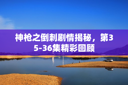神枪之倒刺剧情揭秘，第35-36集精彩回顾