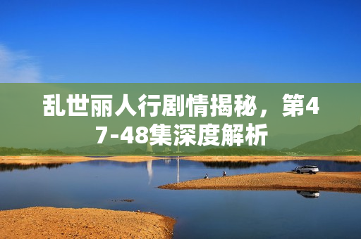 乱世丽人行剧情揭秘，第47-48集深度解析