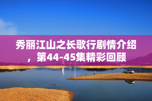 秀丽江山之长歌行剧情介绍，第44-45集精彩回顾