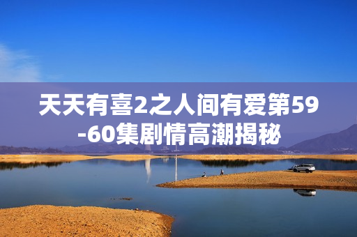 天天有喜2之人间有爱第59-60集剧情高潮揭秘