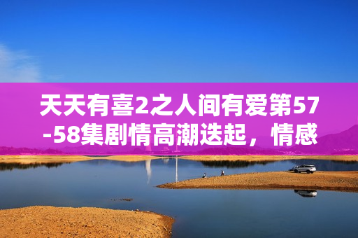天天有喜2之人间有爱第57-58集剧情高潮迭起，情感纠葛引期待