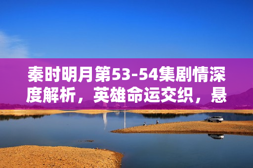 秦时明月第53-54集剧情深度解析，英雄命运交织，悬念迭起