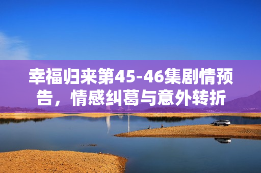 幸福归来第45-46集剧情预告，情感纠葛与意外转折