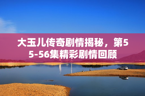 大玉儿传奇剧情揭秘，第55-56集精彩剧情回顾