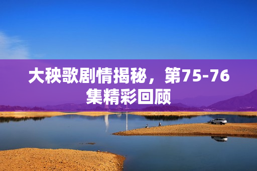 大秧歌剧情揭秘，第75-76集精彩回顾