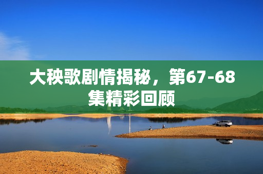 大秧歌剧情揭秘，第67-68集精彩回顾