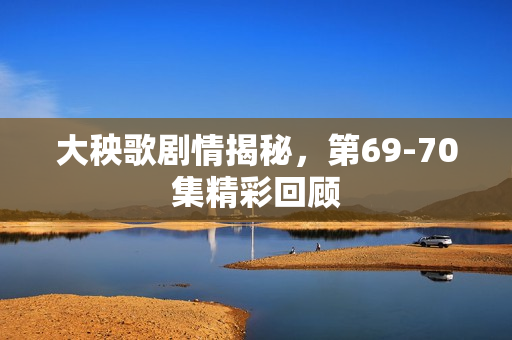 大秧歌剧情揭秘，第69-70集精彩回顾