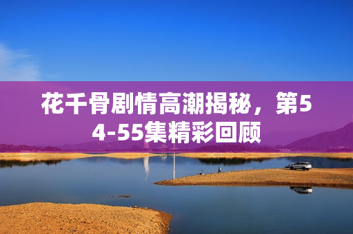 花千骨剧情高潮揭秘，第54-55集精彩回顾