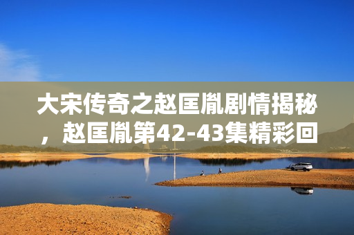 大宋传奇之赵匡胤剧情揭秘，赵匡胤第42-43集精彩回顾
