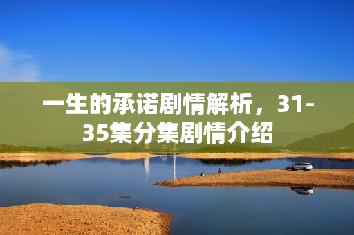 一生的承诺剧情解析，31-35集分集剧情介绍