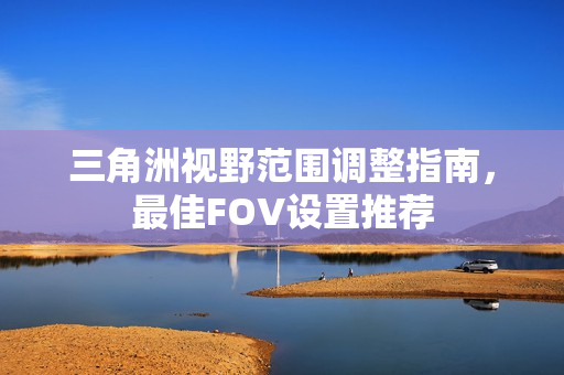 三角洲视野范围调整指南，最佳FOV设置推荐