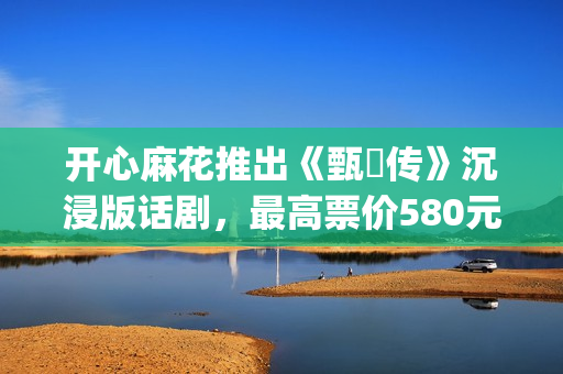 开心麻花推出《甄嬛传》沉浸版话剧，最高票价580元(开心麻花节目视频)