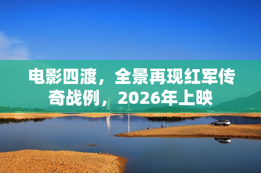 电影四渡，全景再现红军传奇战例，2026年上映